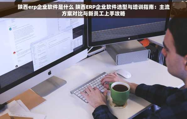 陕西erp企业软件是什么 陕西ERP企业软件选型与培训指南：主流方案对比与新员工上手攻略