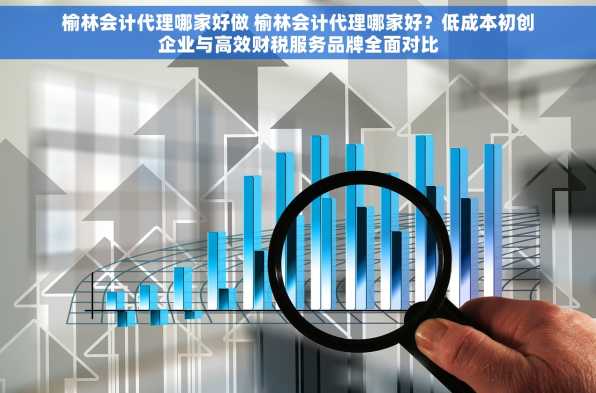 榆林会计代理哪家好做 榆林会计代理哪家好？低成本初创企业与高效财税服务品牌全面对比