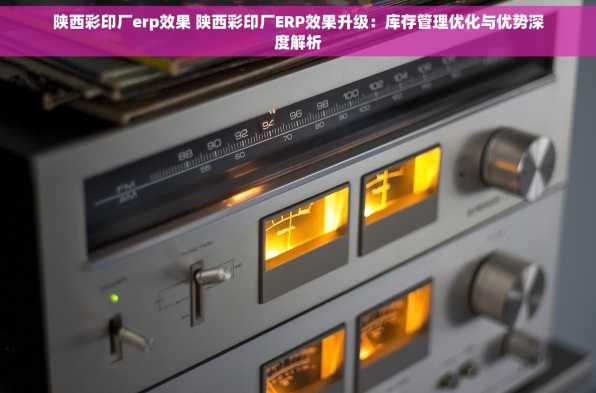 陕西彩印厂erp效果 陕西彩印厂ERP效果升级：库存管理优化与优势深度解析