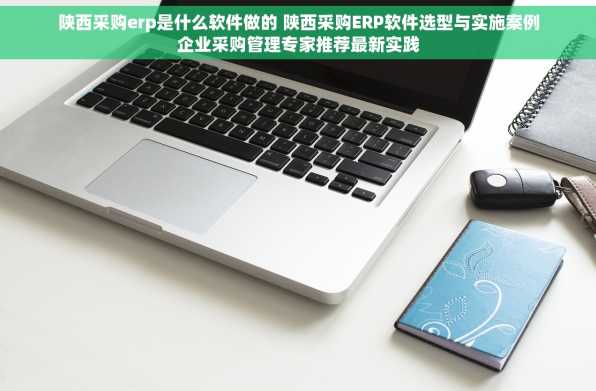 陕西采购erp是什么软件做的 陕西采购ERP软件选型与实施案例企业采购管理专家推荐最新实践