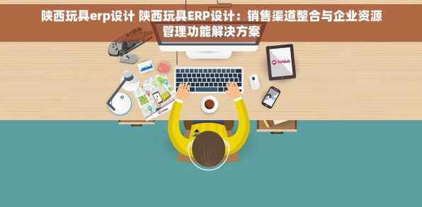 陕西玩具erp设计 陕西玩具ERP设计：销售渠道整合与企业资源管理功能解决方案