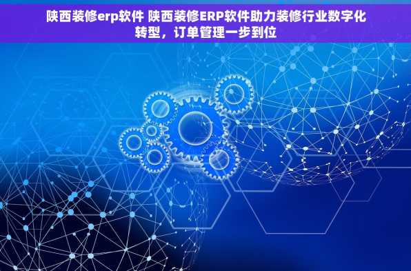 陕西装修erp软件 陕西装修ERP软件助力装修行业数字化转型，订单管理一步到位