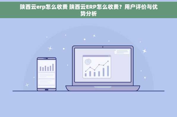 陕西云erp怎么收费 陕西云ERP怎么收费？用户评价与优势分析