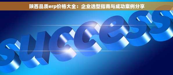 陕西品质erp价格大全：企业选型指南与成功案例分享
