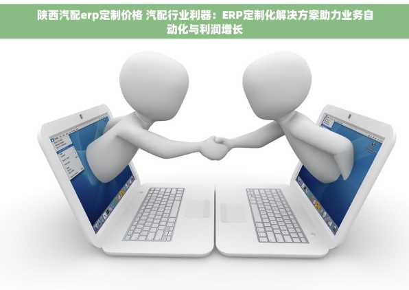 陕西汽配erp定制价格 汽配行业利器：ERP定制化解决方案助力业务自动化与利润增长