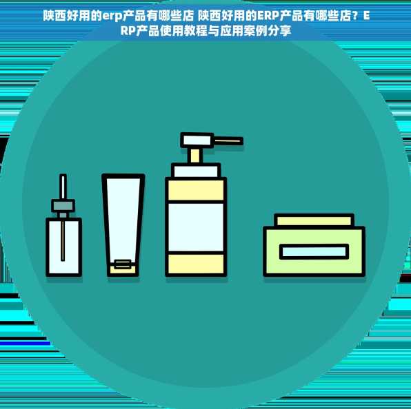 陕西好用的erp产品有哪些店 陕西好用的ERP产品有哪些店？ERP产品使用教程与应用案例分享