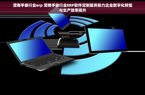 渭南手袋行业erp 渭南手袋行业ERP软件定制服务助力企业数字化转型与生产效率提升
