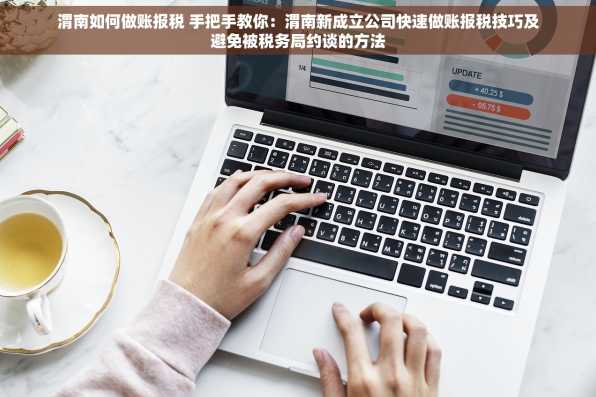 渭南如何做账报税 手把手教你：渭南新成立公司快速做账报税技巧及避免被税务局约谈的方法