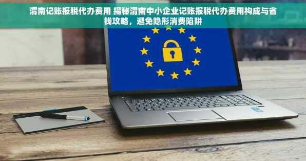 渭南记账报税代办费用 揭秘渭南中小企业记账报税代办费用构成与省钱攻略，避免隐形消费陷阱