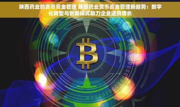 陕西药业的货币资金管理 陕西药业货币资金管理新趋势：数字化转型与创新模式助力企业逆势增长