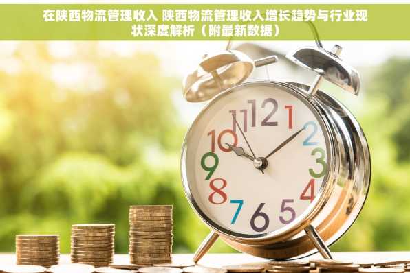 在陕西物流管理收入 陕西物流管理收入增长趋势与行业现状深度解析（附最新数据）