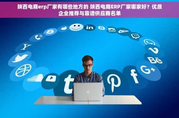 陕西电商erp厂家有哪些地方的 陕西电商ERP厂家哪家好？优质企业推荐与靠谱供应商名单