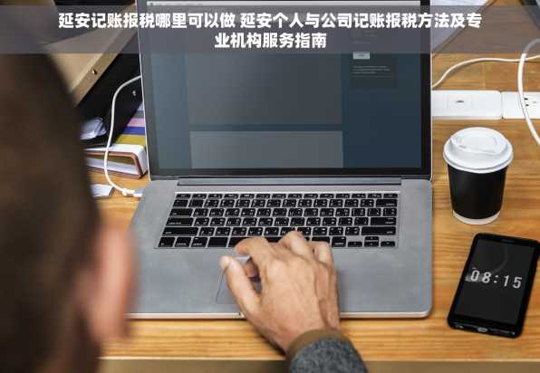 延安记账报税哪里可以做 延安个人与公司记账报税方法及专业机构服务指南