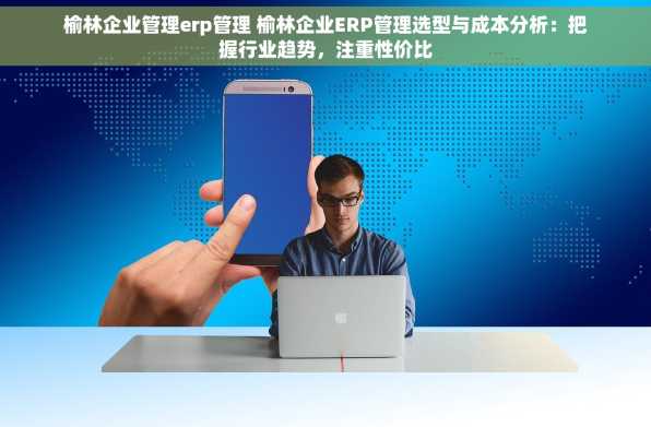 榆林企业管理erp管理 榆林企业ERP管理选型与成本分析：把握行业趋势，注重性价比
