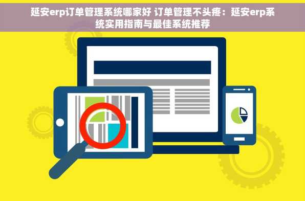 延安erp订单管理系统哪家好 订单管理不头疼：延安erp系统实用指南与最佳系统推荐