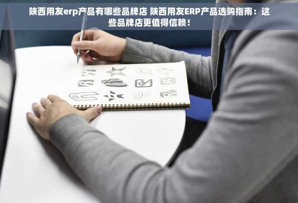 陕西用友erp产品有哪些品牌店 陕西用友ERP产品选购指南：这些品牌店更值得信赖！