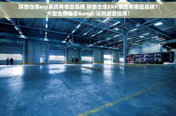 陕西仓库erp系统有哪些品牌 陕西仓库ERP系统有哪些品牌？大型仓库福音&采购避雷指南！