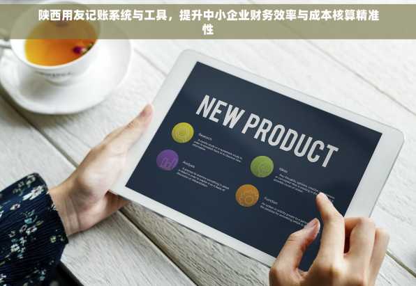 陕西用友记账系统与工具，提升中小企业财务效率与成本核算精准性