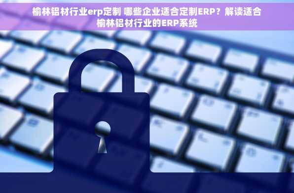 榆林铝材行业erp定制 哪些企业适合定制ERP？解读适合榆林铝材行业的ERP系统