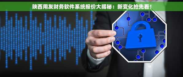 陕西用友财务软件系统报价大揭秘：新变化抢先看！