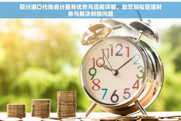 铜川浦口代账会计服务优势与流程详解，助您轻松管理财务与解决财税问题