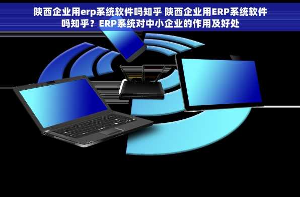 陕西企业用erp系统软件吗知乎 陕西企业用ERP系统软件吗知乎？ERP系统对中小企业的作用及好处