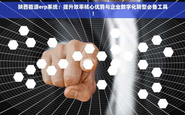 陕西能源erp系统：提升效率核心优势与企业数字化转型必备工具！