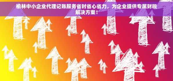 榆林中小企业代理记账服务省时省心省力，为企业提供专属财税解决方案！