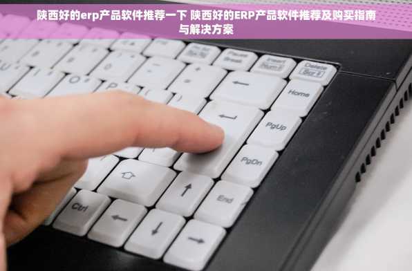 陕西好的erp产品软件推荐一下 陕西好的ERP产品软件推荐及购买指南与解决方案