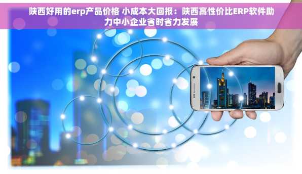 陕西好用的erp产品价格 小成本大回报：陕西高性价比ERP软件助力中小企业省时省力发展