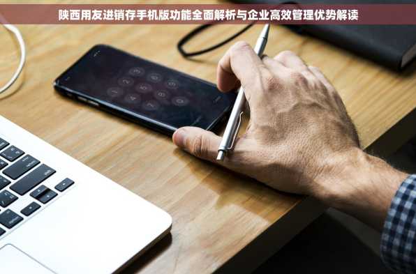 陕西用友进销存手机版功能全面解析与企业高效管理优势解读