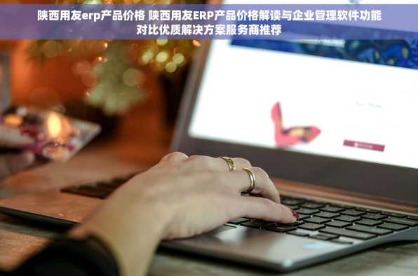 陕西用友erp产品价格 陕西用友ERP产品价格解读与企业管理软件功能对比优质解决方案服务商推荐