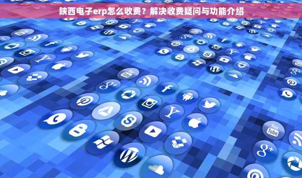 陕西电子erp怎么收费？解决收费疑问与功能介绍