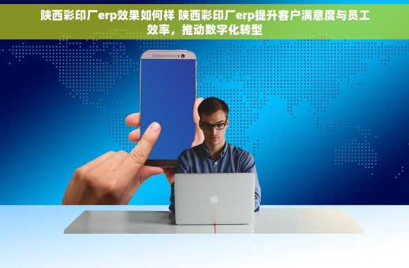 陕西彩印厂erp效果如何样 陕西彩印厂erp提升客户满意度与员工效率，推动数字化转型