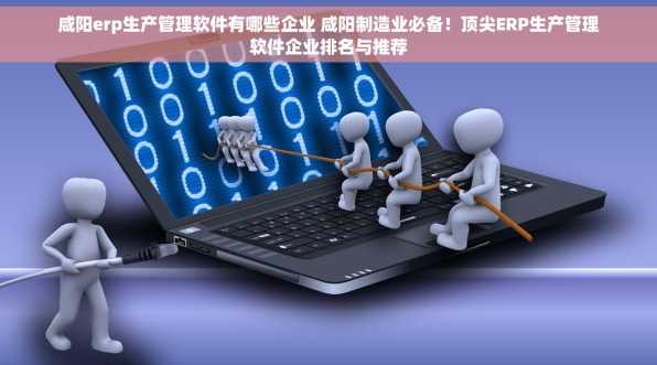 咸阳erp生产管理软件有哪些企业 咸阳制造业必备！顶尖ERP生产管理软件企业排名与推荐