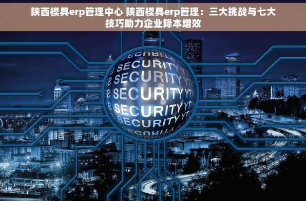 陕西模具erp管理中心 陕西模具erp管理：三大挑战与七大技巧助力企业降本增效