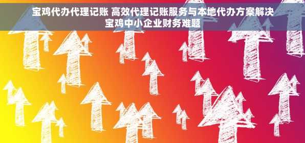 宝鸡代办代理记账 高效代理记账服务与本地代办方案解决宝鸡中小企业财务难题