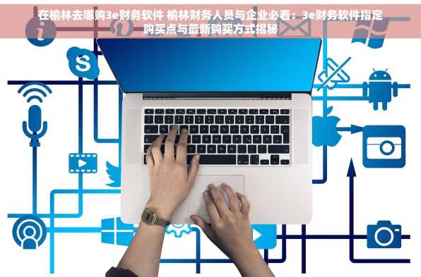 在榆林去哪购3e财务软件 榆林财务人员与企业必看：3e财务软件指定购买点与最新购买方式揭秘