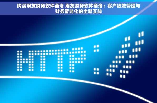 购买用友财务软件商洛 用友财务软件商洛：客户绩效管理与财务智能化的全新实践