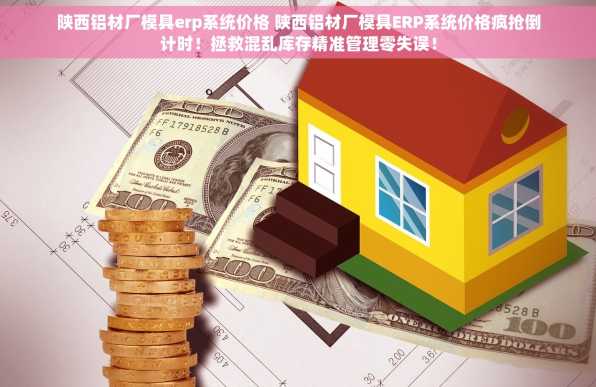 陕西铝材厂模具erp系统价格 陕西铝材厂模具ERP系统价格疯抢倒计时！拯救混乱库存精准管理零失误！
