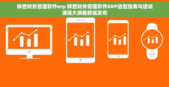 陕西财务管理软件erp 陕西财务管理软件ERP选型指南与培训课程大纲最新版发布