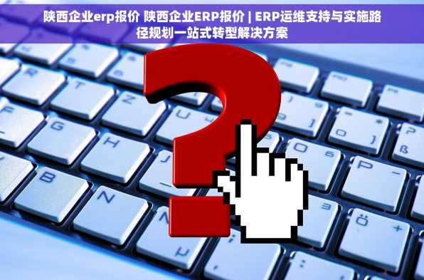 陕西企业erp报价 陕西企业ERP报价 | ERP运维支持与实施路径规划一站式转型解决方案
