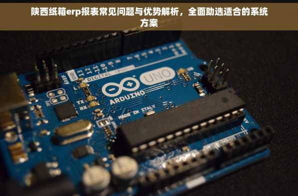 陕西纸箱erp报表常见问题与优势解析，全面助选适合的系统方案