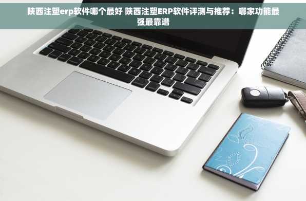 陕西注塑erp软件哪个最好 陕西注塑ERP软件评测与推荐：哪家功能最强最靠谱