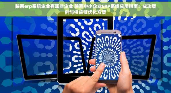 陕西erp系统企业有哪些企业 陕西中小企业ERP系统应用指南：成功案例与供应链优化方案