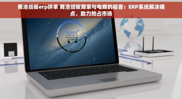 商洛纸板erp拼单 商洛纸板商家与电商的福音：ERP系统解决痛点、助力抢占市场