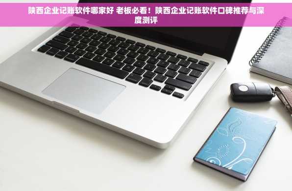 陕西企业记账软件哪家好 老板必看！陕西企业记账软件口碑推荐与深度测评
