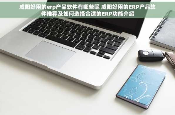 咸阳好用的erp产品软件有哪些呢 咸阳好用的ERP产品软件推荐及如何选择合适的ERP功能介绍