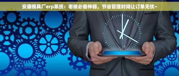 安康模具厂erp系统：老板必备神器，节省管理时间让订单无忧~
