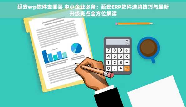 延安erp软件去哪买 中小企业必备：延安ERP软件选购技巧与最新升级亮点全方位解读